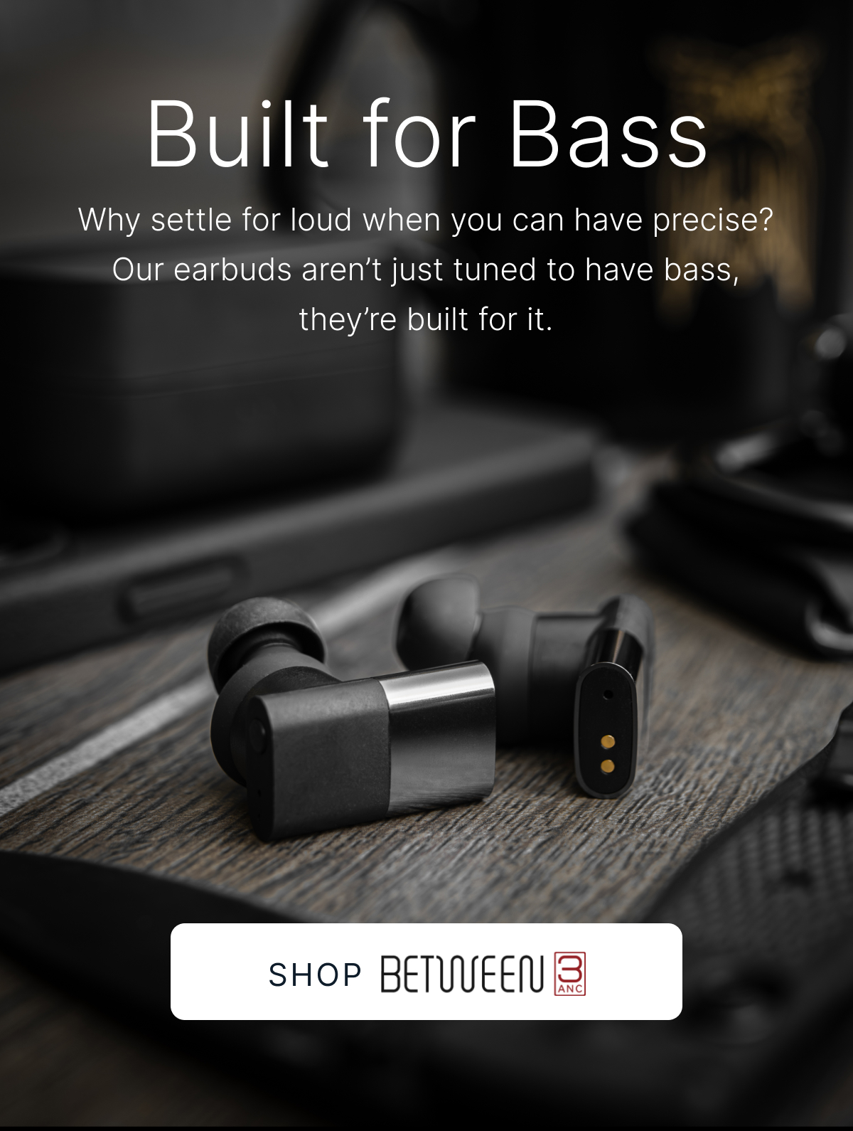 Built for bass. Our earbuds aren’t just tuned to have bass, they’re built for it. SHOP BETWEEN 3ANC